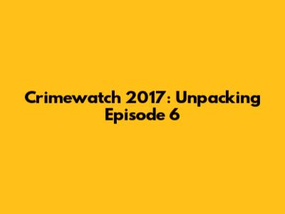 Crimewatch 2017: Unpacking Episode 6