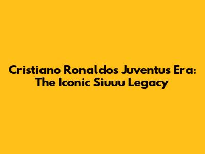 Cristiano Ronaldo's Juventus Era: The Iconic "Siuuu" Legacy