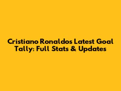Cristiano Ronaldo's Latest Goal Tally: Full Stats & Updates