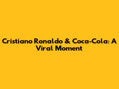 Cristiano Ronaldo & Coca-Cola: A Viral Moment