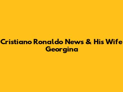 Cristiano Ronaldo News & His Wife Georgina
