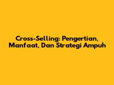 Cross-Selling: Pengertian, Manfaat, Dan Strategi Ampuh