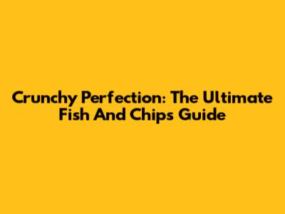 Crunchy Perfection: The Ultimate Fish And Chips Guide