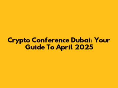 Crypto Conference Dubai: Your Guide To April 2025