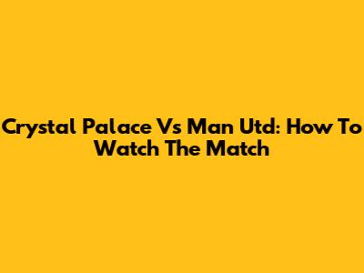 Crystal Palace Vs Man Utd: How To Watch The Match