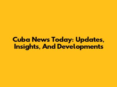 Cuba News Today: Updates, Insights, And Developments