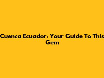 Cuenca Ecuador: Your Guide To This Gem
