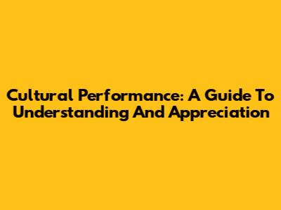 Cultural Performance: A Guide To Understanding And Appreciation