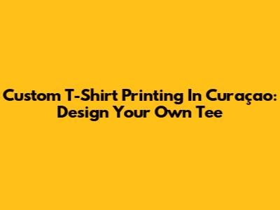 Custom T-Shirt Printing In Curaçao: Design Your Own Tee