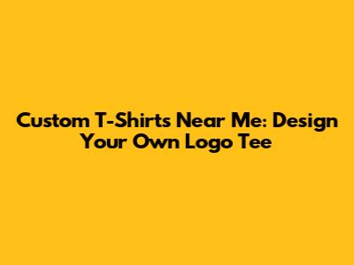 Custom T-Shirts Near Me: Design Your Own Logo Tee