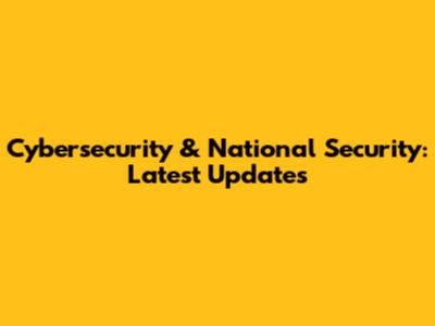 Cybersecurity & National Security: Latest Updates