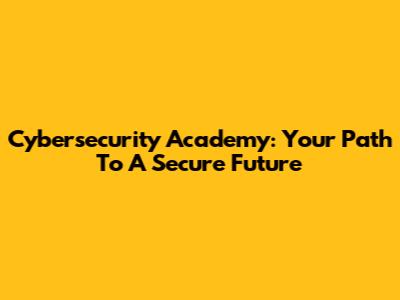 Cybersecurity Academy: Your Path To A Secure Future