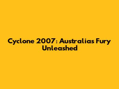 Cyclone 2007: Australia's Fury Unleashed