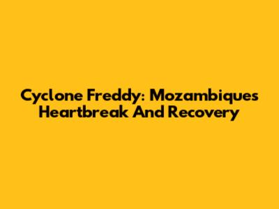 Cyclone Freddy: Mozambique's Heartbreak And Recovery