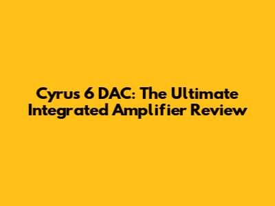 Cyrus 6 DAC: The Ultimate Integrated Amplifier Review