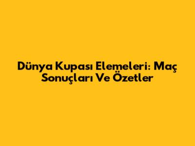 Dünya Kupası Elemeleri: Maç Sonuçları Ve Özetler