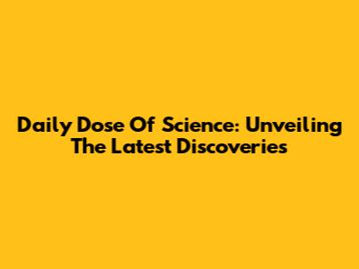 Daily Dose Of Science: Unveiling The Latest Discoveries