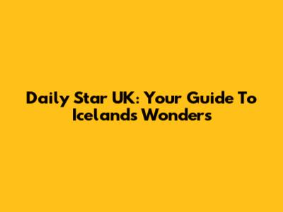Daily Star UK: Your Guide To Iceland's Wonders