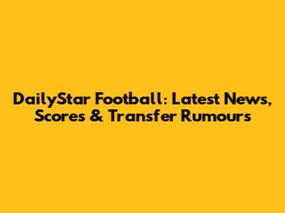 DailyStar Football: Latest News, Scores & Transfer Rumours