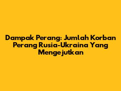 Dampak Perang: Jumlah Korban Perang Rusia-Ukraina Yang Mengejutkan