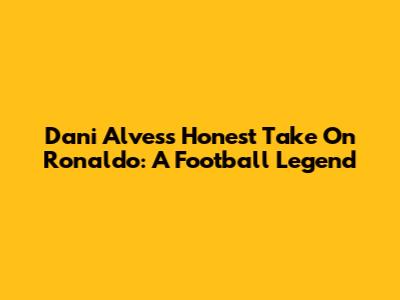 Dani Alves's Honest Take On Ronaldo: A Football Legend