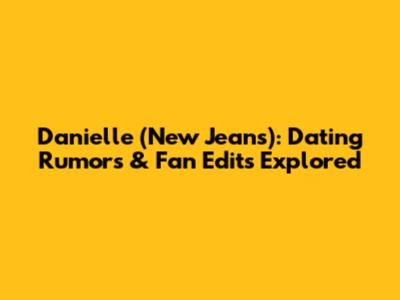 Danielle (New Jeans): Dating Rumors & Fan Edits Explored