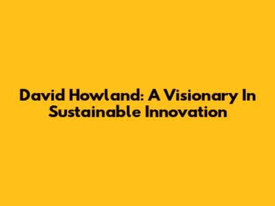 David Howland: A Visionary In Sustainable Innovation