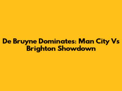 De Bruyne Dominates: Man City Vs Brighton Showdown