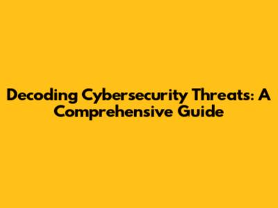 Decoding Cybersecurity Threats: A Comprehensive Guide