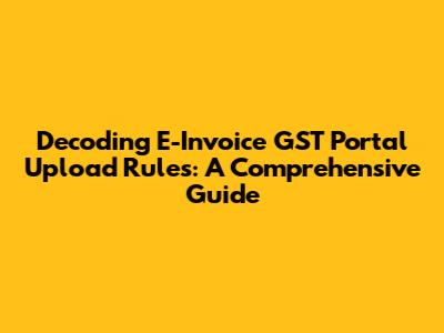 Decoding E-Invoice GST Portal Upload Rules: A Comprehensive Guide