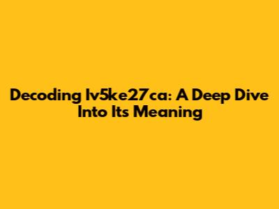 Decoding Iv5ke27ca: A Deep Dive Into Its Meaning
