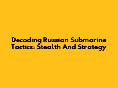 Decoding Russian Submarine Tactics: Stealth And Strategy