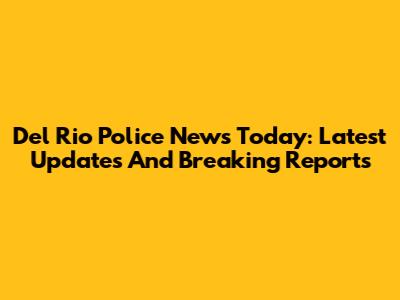 Del Rio Police News Today: Latest Updates And Breaking Reports