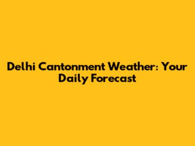 Delhi Cantonment Weather: Your Daily Forecast