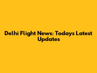 Delhi Flight News: Today's Latest Updates