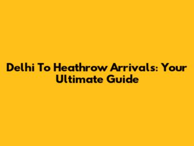 Delhi To Heathrow Arrivals: Your Ultimate Guide