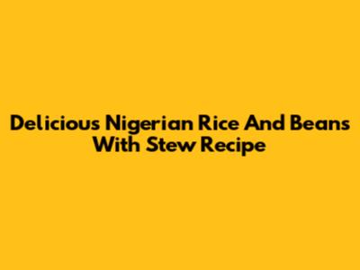 Delicious Nigerian Rice And Beans With Stew Recipe