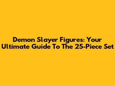 Demon Slayer Figures: Your Ultimate Guide To The 25-Piece Set