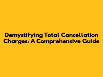 Demystifying Total Cancellation Charges: A Comprehensive Guide