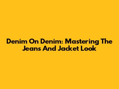Denim On Denim: Mastering The Jeans And Jacket Look