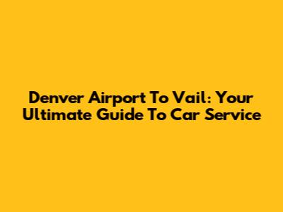 Denver Airport To Vail: Your Ultimate Guide To Car Service