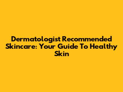 Dermatologist Recommended Skincare: Your Guide To Healthy Skin