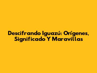 Descifrando Iguazú: Orígenes, Significado Y Maravillas