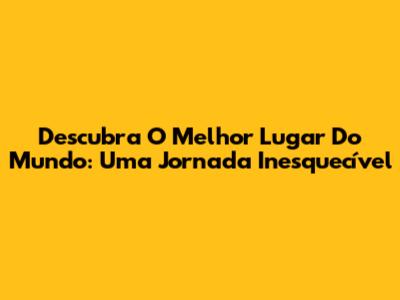 Descubra O Melhor Lugar Do Mundo: Uma Jornada Inesquecível