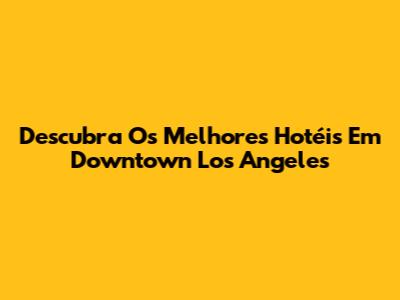 Descubra Os Melhores Hotéis Em Downtown Los Angeles