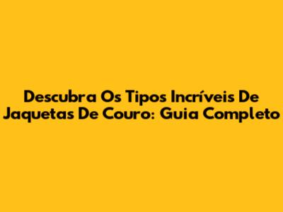Descubra Os Tipos Incríveis De Jaquetas De Couro: Guia Completo