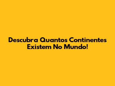 Descubra Quantos Continentes Existem No Mundo!