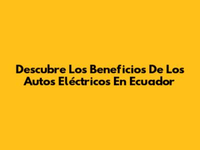 Descubre Los Beneficios De Los Autos Eléctricos En Ecuador