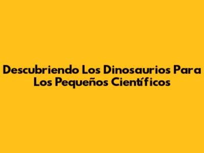 Descubriendo Los Dinosaurios Para Los Pequeños Científicos