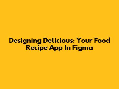 Designing Delicious: Your Food Recipe App In Figma